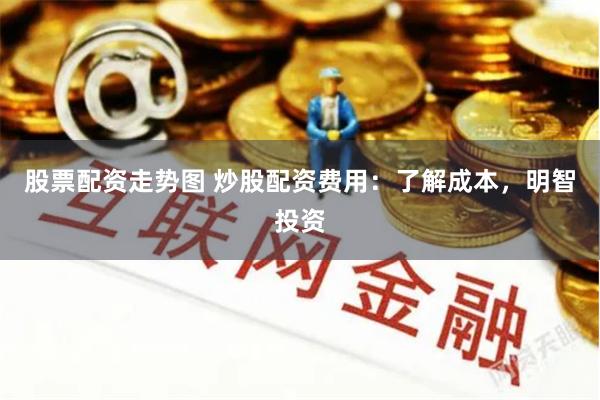 股票配资走势图 炒股配资费用：了解成本，明智投资
