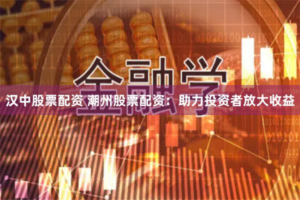 汉中股票配资 潮州股票配资：助力投资者放大收益