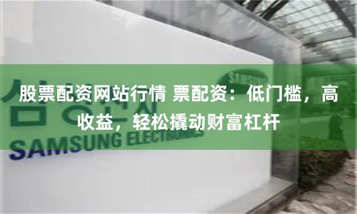 股票配资网站行情 票配资：低门槛，高收益，轻松撬动财富杠杆