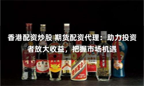 香港配资炒股 期货配资代理：助力投资者放大收益，把握市场机遇