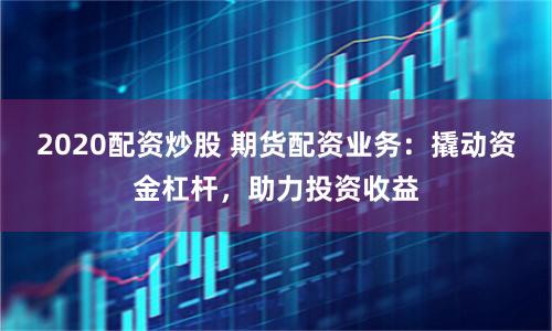 2020配资炒股 期货配资业务：撬动资金杠杆，助力投资收益