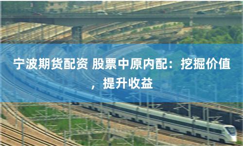 宁波期货配资 股票中原内配：挖掘价值，提升收益