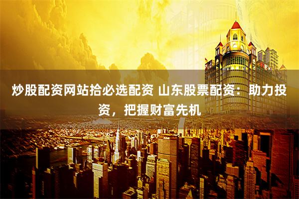 炒股配资网站拾必选配资 山东股票配资：助力投资，把握财富先机
