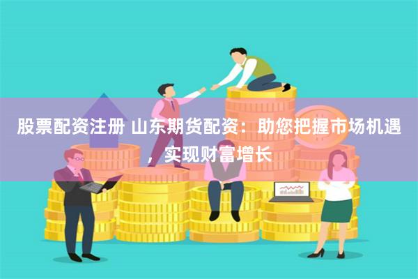 股票配资注册 山东期货配资：助您把握市场机遇，实现财富增长