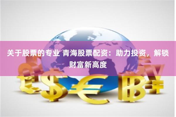 关于股票的专业 青海股票配资：助力投资，解锁财富新高度