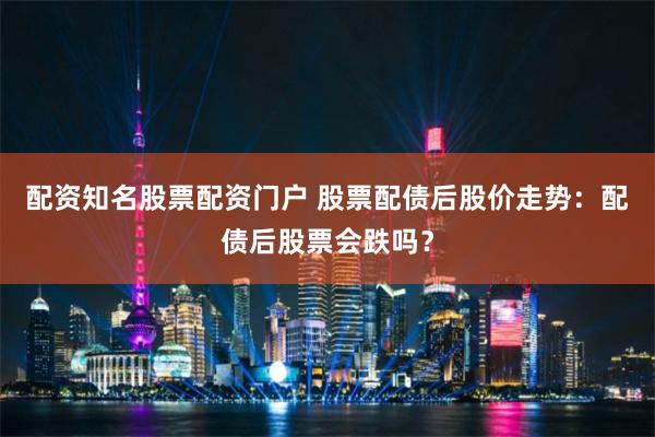 配资知名股票配资门户 股票配债后股价走势：配债后股票会跌吗？