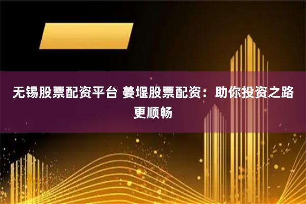 无锡股票配资平台 姜堰股票配资：助你投资之路更顺畅
