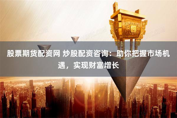 股票期货配资网 炒股配资咨询：助你把握市场机遇，实现财富增长