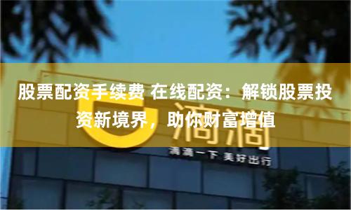 股票配资手续费 在线配资：解锁股票投资新境界，助你财富增值