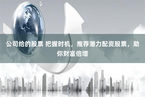 公司给的股票 把握时机，推荐潜力配资股票，助你财富倍增