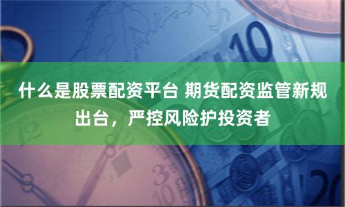 什么是股票配资平台 期货配资监管新规出台，严控风险护投资者