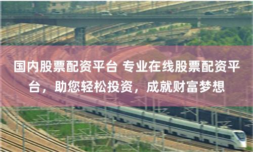 国内股票配资平台 专业在线股票配资平台，助您轻松投资，成就财富梦想