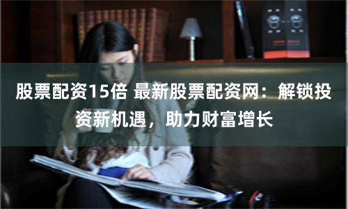 股票配资15倍 最新股票配资网：解锁投资新机遇，助力财富增长