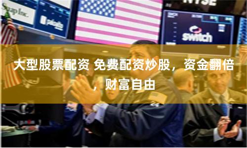 大型股票配资 免费配资炒股，资金翻倍，财富自由