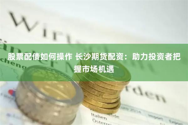 股票配债如何操作 长沙期货配资：助力投资者把握市场机遇