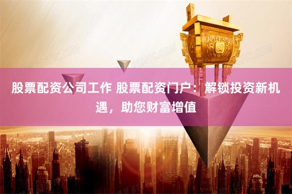 股票配资公司工作 股票配资门户：解锁投资新机遇，助您财富增值