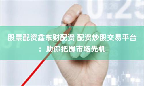 股票配资鑫东财配资 配资炒股交易平台：助你把握市场先机