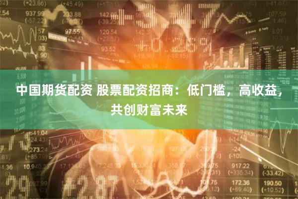 中国期货配资 股票配资招商：低门槛，高收益，共创财富未来