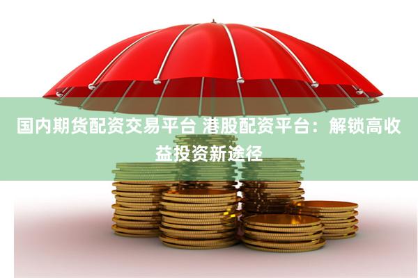 国内期货配资交易平台 港股配资平台：解锁高收益投资新途径