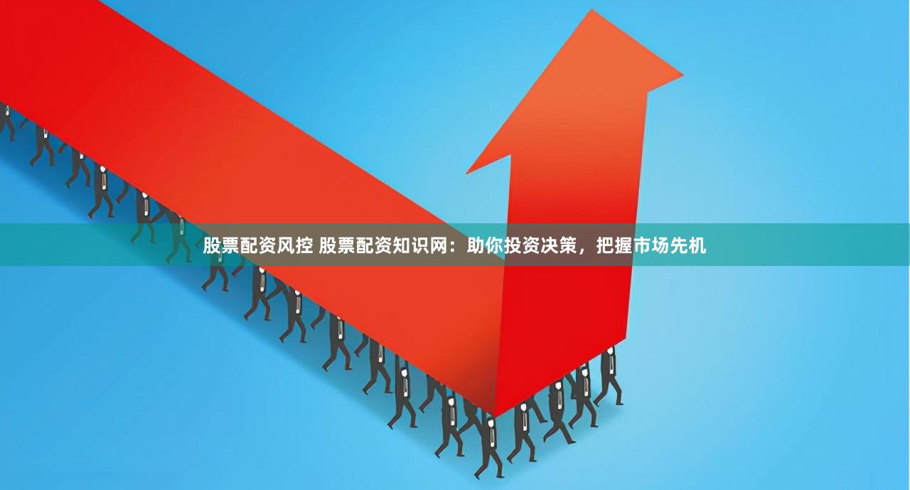 股票配资风控 股票配资知识网：助你投资决策，把握市场先机