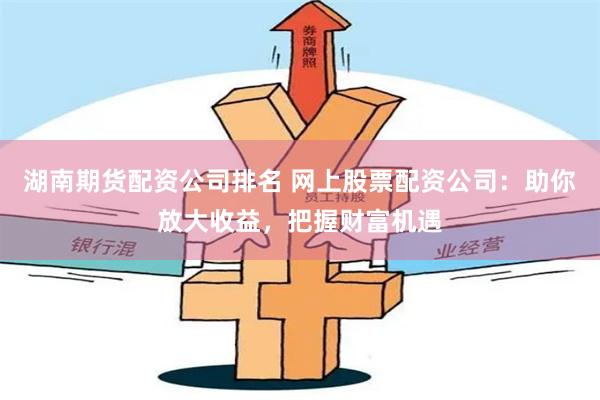 湖南期货配资公司排名 网上股票配资公司：助你放大收益，把握财富机遇