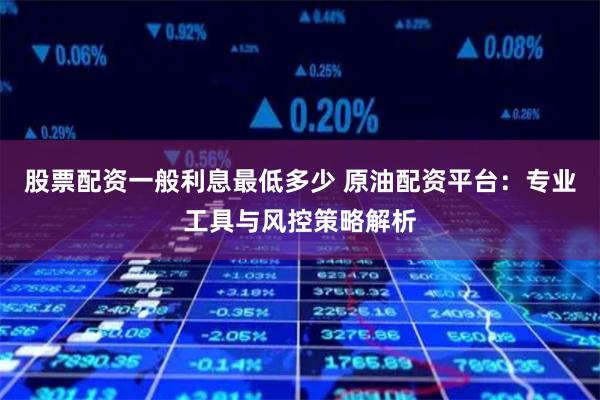 股票配资一般利息最低多少 原油配资平台：专业工具与风控策略解析