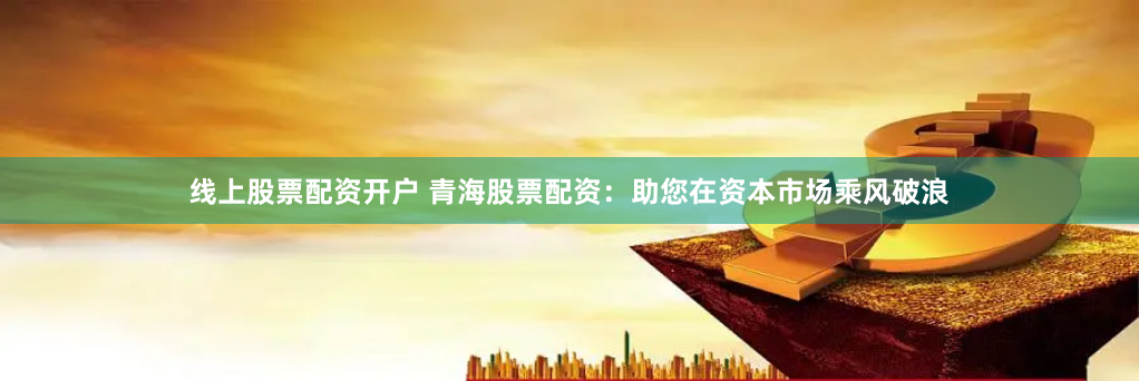 线上股票配资开户 青海股票配资：助您在资本市场乘风破浪