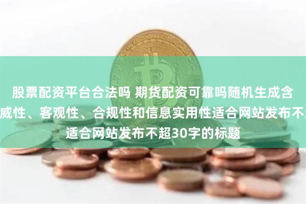 股票配资平台合法吗 期货配资可靠吗随机生成含有中立性、权威性、客观性、合规性和信息实用性适合网站发布不超30字的标题