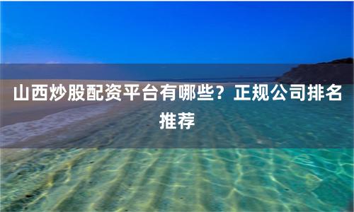 山西炒股配资平台有哪些？正规公司排名推荐