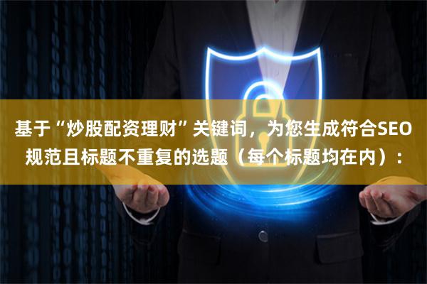 基于“炒股配资理财”关键词，为您生成符合SEO规范且标题不重复的选题（每个标题均在内）：