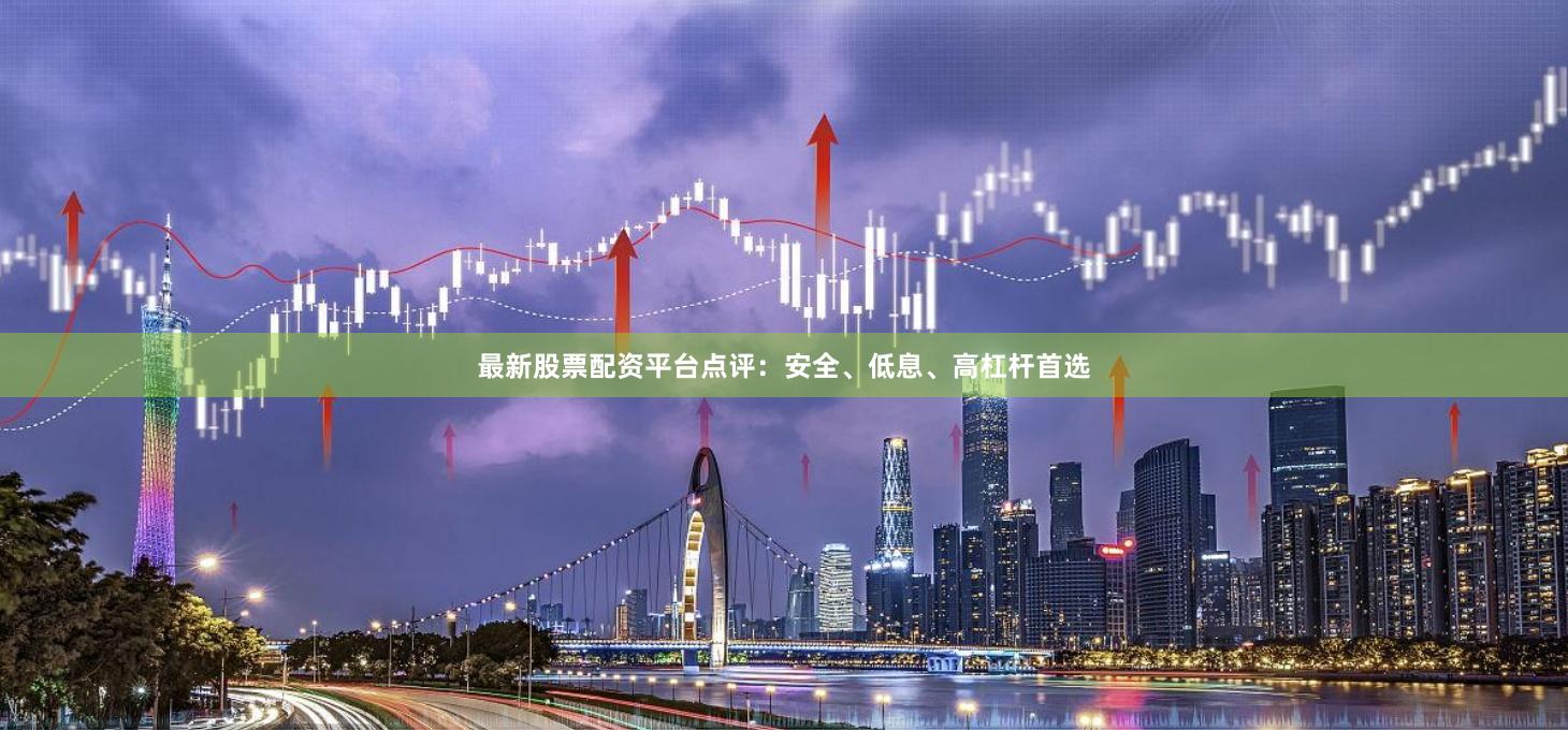最新股票配资平台点评：安全、低息、高杠杆首选