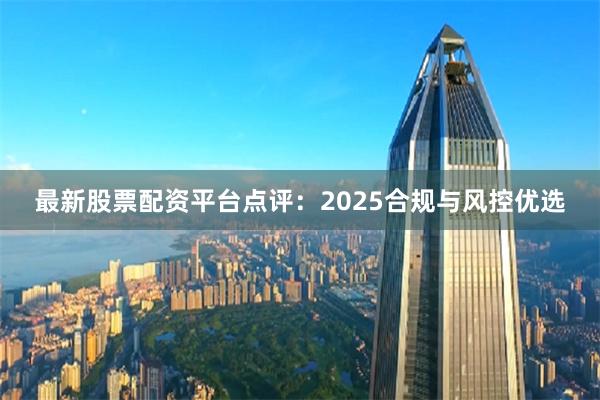 最新股票配资平台点评：2025合规与风控优选